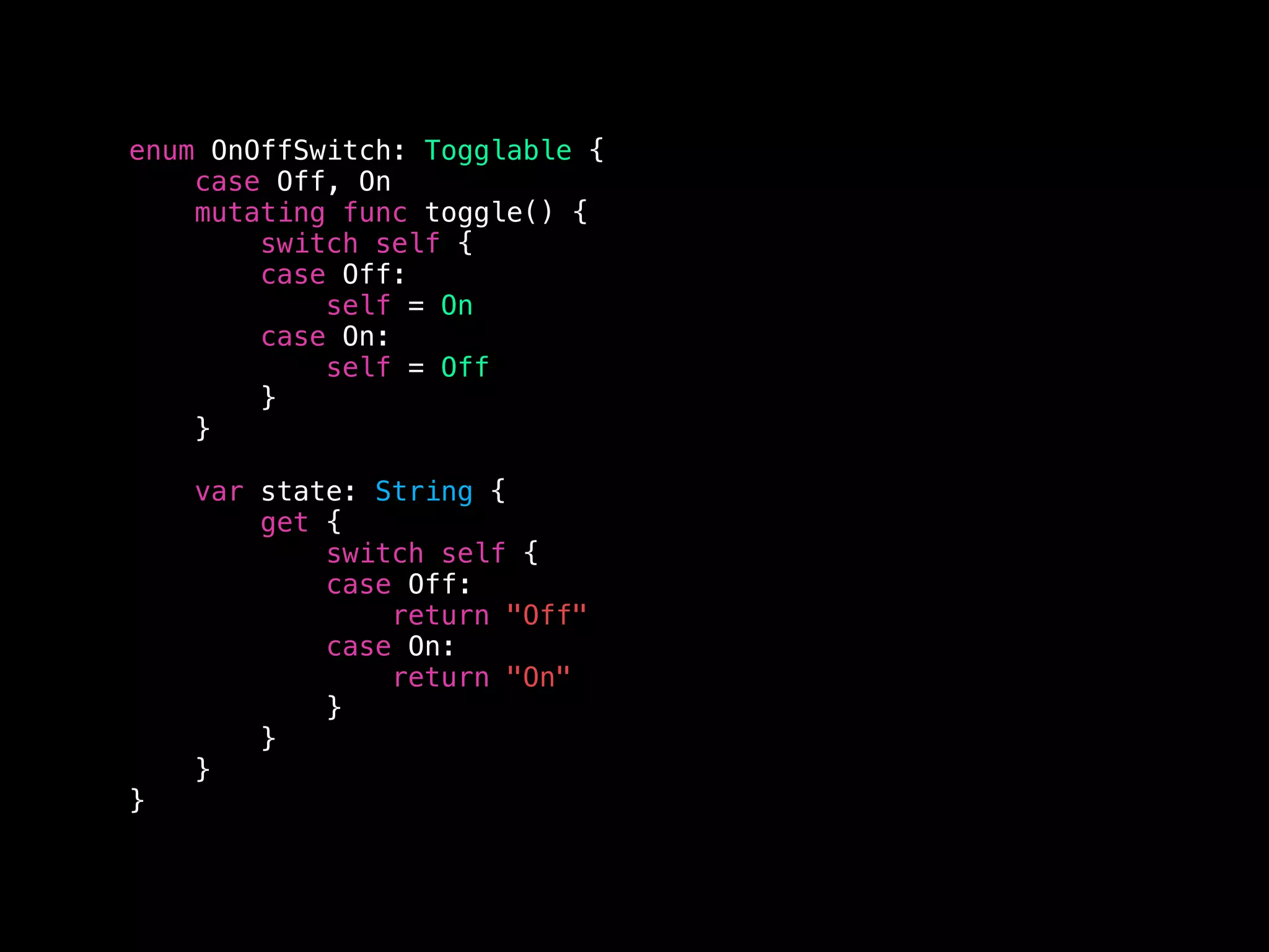enum OnOffSwitch: Togglable {
case Off, On
mutating func toggle() {
switch self {
case Off:
self = On
case On:
self = Off
}
}
var state: String {
get {
switch self {
case Off:
return "Off"
case On:
return "On"
}
}
}
}
 