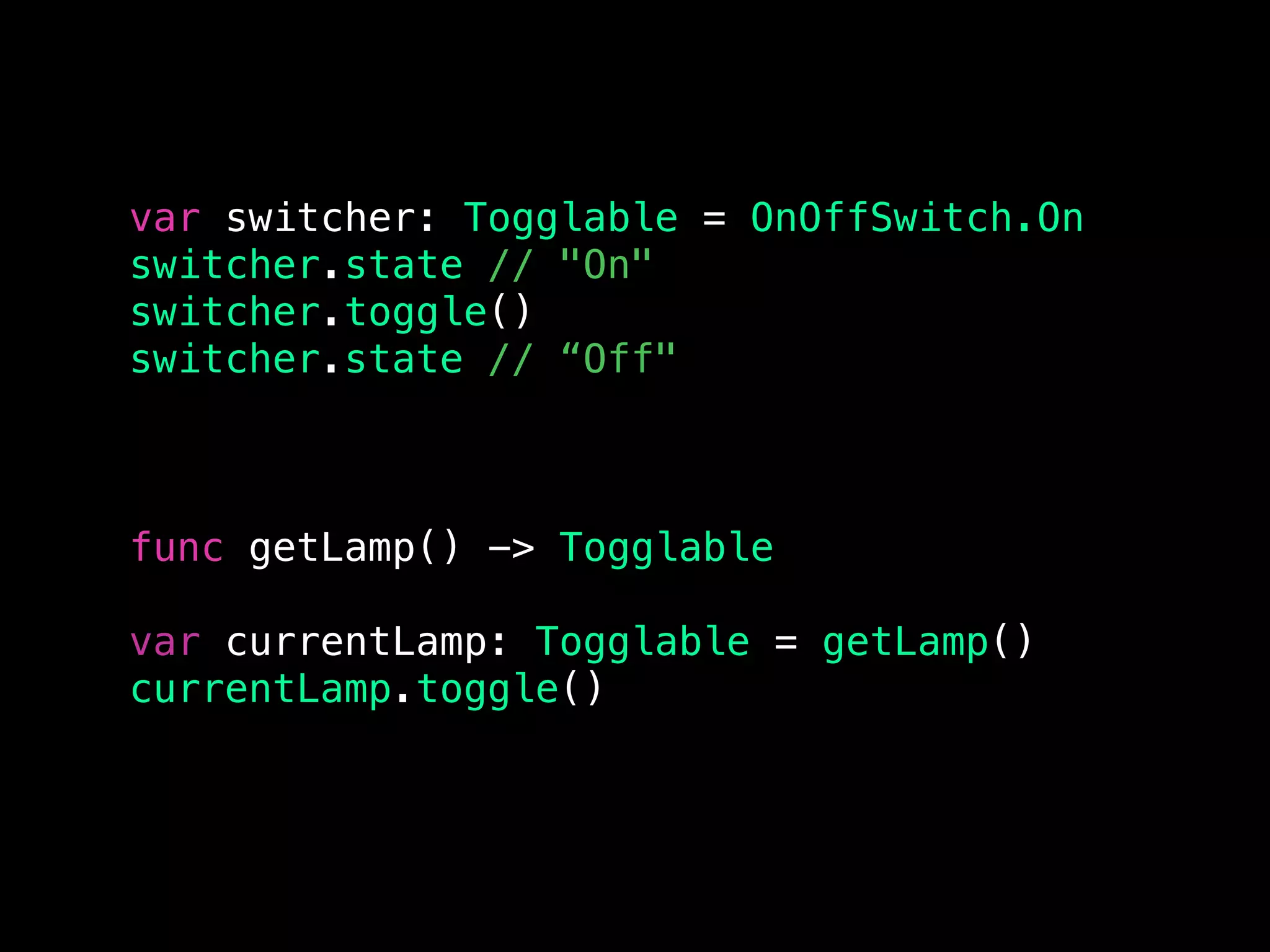 var switcher: Togglable = OnOffSwitch.On
switcher.state // "On"
switcher.toggle()
switcher.state // “Off"
func getLamp() -> Togglable
var currentLamp: Togglable = getLamp()
currentLamp.toggle()
 