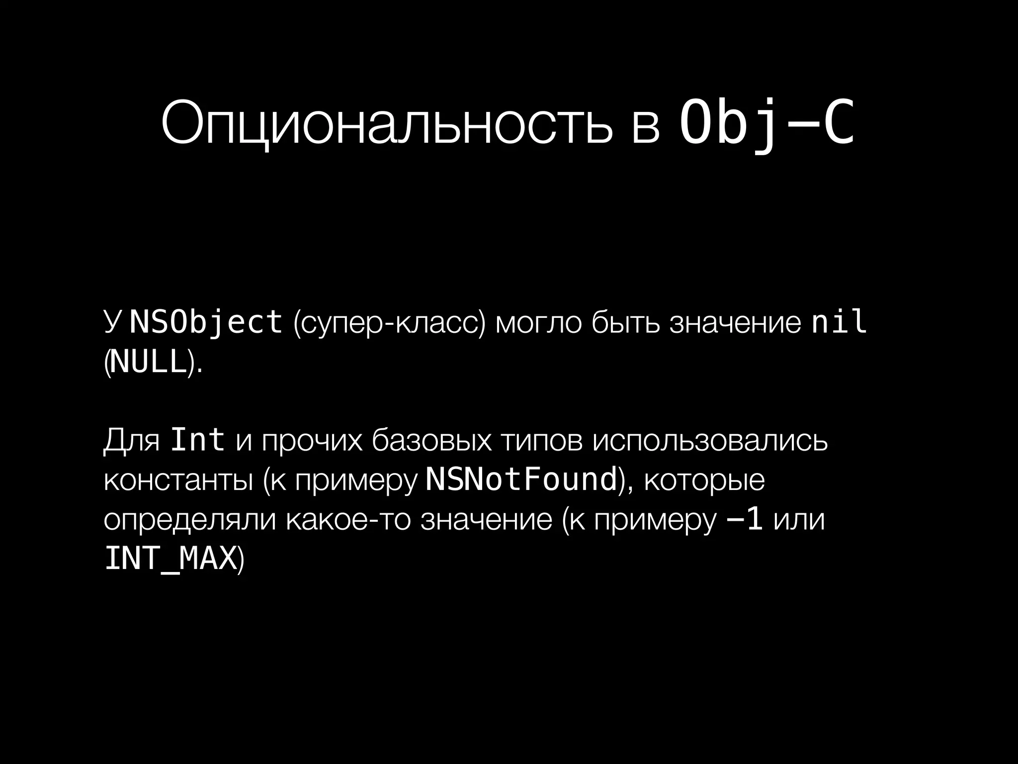 Опциональность в Obj-C
У NSObject (супер-класс) могло быть значение nil
(NULL).
Для Int и прочих базовых типов использовались
константы (к примеру NSNotFound), которые
определяли какое-то значение (к примеру -1 или
INT_MAX)
 