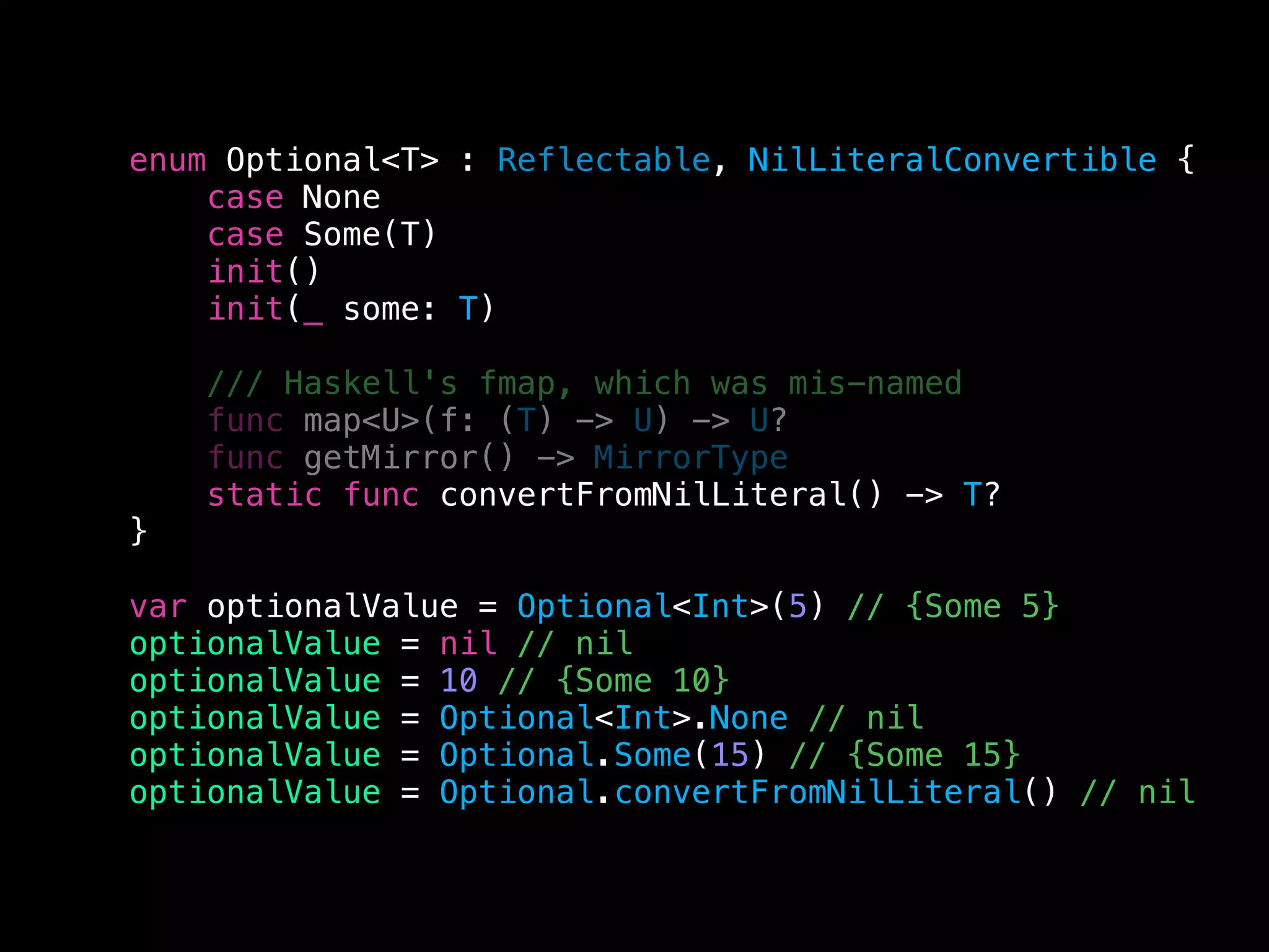 enum Optional<T> : Reflectable, NilLiteralConvertible {
case None
case Some(T)
init()
init(_ some: T)
/// Haskell's fmap, which was mis-named
func map<U>(f: (T) -> U) -> U?
func getMirror() -> MirrorType
static func convertFromNilLiteral() -> T?
}
var optionalValue = Optional<Int>(5) // {Some 5}
optionalValue = nil // nil
optionalValue = 10 // {Some 10}
optionalValue = Optional<Int>.None // nil
optionalValue = Optional.Some(15) // {Some 15}
optionalValue = Optional.convertFromNilLiteral() // nil
 