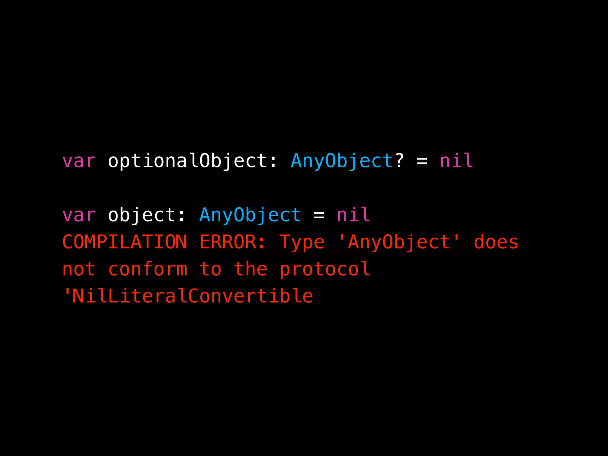 var optionalObject: AnyObject? = nil 
var object: AnyObject = nil  
COMPILATION ERROR: Type 'AnyObject' does
not conform to the protocol
'NilLiteralConvertible
 