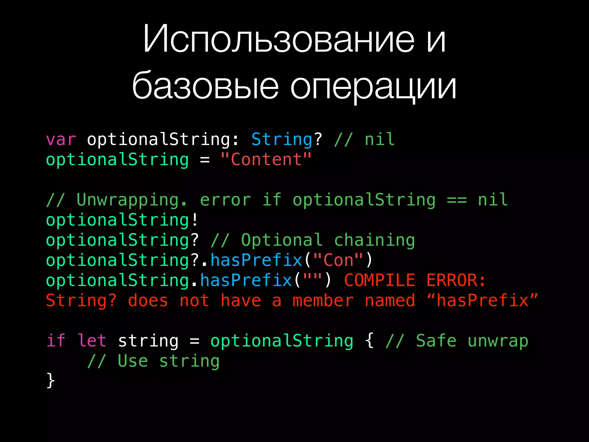 Использование и  
базовые операции
var optionalString: String? // nil
optionalString = "Content"
// Unwrapping. error if optionalString == nil
optionalString!
optionalString? // Optional chaining
optionalString?.hasPrefix("Con")
optionalString.hasPrefix("") COMPILE ERROR:
String? does not have a member named “hasPrefix”
if let string = optionalString { // Safe unwrap
// Use string
}
 