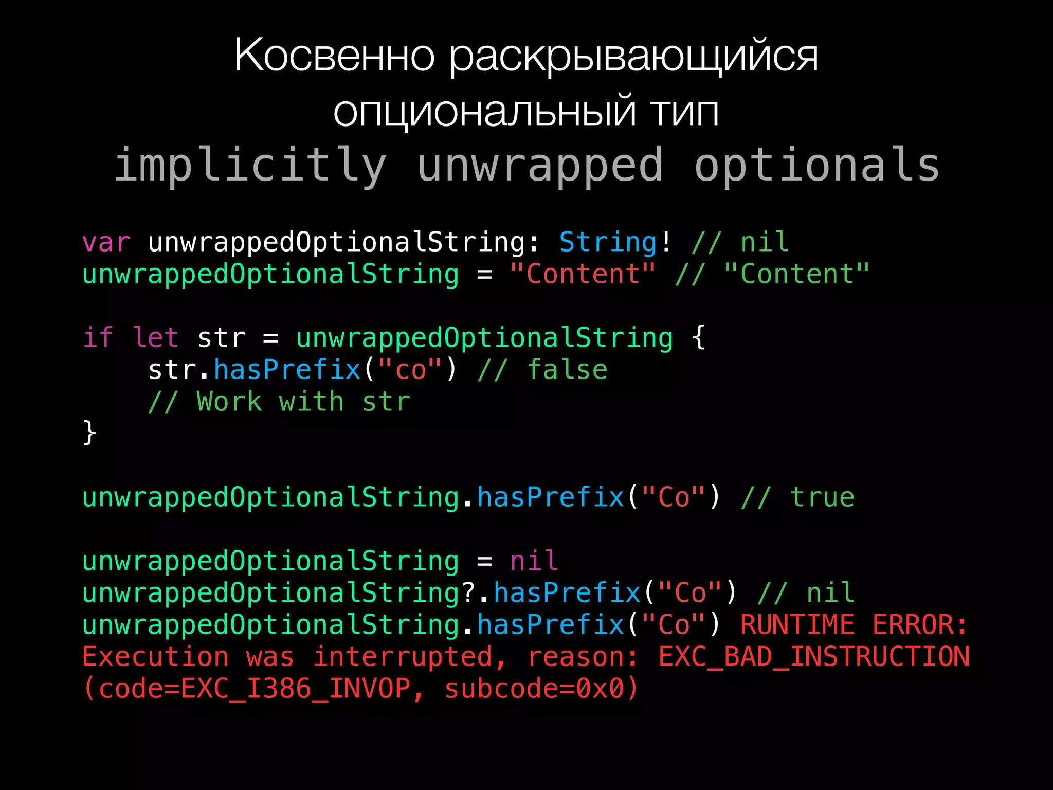 Косвенно раскрывающийся
опциональный тип 
implicitly unwrapped optionals
var unwrappedOptionalString: String! // nil
unwrappedOptionalString = "Content" // "Content"
if let str = unwrappedOptionalString {
str.hasPrefix("co") // false
// Work with str
}
unwrappedOptionalString.hasPrefix("Co") // true
unwrappedOptionalString = nil
unwrappedOptionalString?.hasPrefix("Co") // nil
unwrappedOptionalString.hasPrefix("Co") RUNTIME ERROR:  
Execution was interrupted, reason: EXC_BAD_INSTRUCTION
(code=EXC_I386_INVOP, subcode=0x0)
 