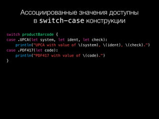 Ассоциированные значения доступны 
в switch-case конструкции
switch productBarcode {
case .UPCA(let system, let ident, let check):
println("UPCA with value of (system), (ident), (check).")
case .PDF417(let code):
println("PDF417 with value of (code).")
}
 