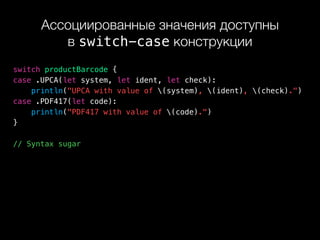 Ассоциированные значения доступны 
в switch-case конструкции
switch productBarcode {
case .UPCA(let system, let ident, let check):
println("UPCA with value of (system), (ident), (check).")
case .PDF417(let code):
println("PDF417 with value of (code).")
}
// Syntax sugar
 