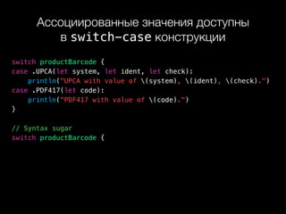 Ассоциированные значения доступны 
в switch-case конструкции
switch productBarcode {
case .UPCA(let system, let ident, let check):
println("UPCA with value of (system), (ident), (check).")
case .PDF417(let code):
println("PDF417 with value of (code).")
}
// Syntax sugar
switch productBarcode {
 