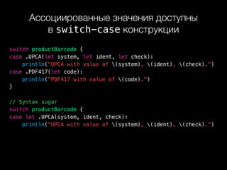 Ассоциированные значения доступны 
в switch-case конструкции
switch productBarcode {
case .UPCA(let system, let ident, let check):
println("UPCA with value of (system), (ident), (check).")
case .PDF417(let code):
println("PDF417 with value of (code).")
}
// Syntax sugar
switch productBarcode {
case let .UPCA(system, ident, check):
println("UPCA with value of (system), (ident), (check).")
 