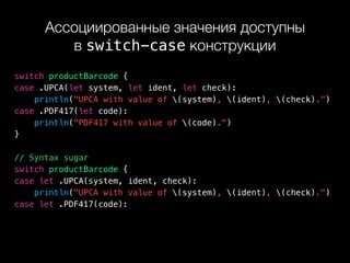 Ассоциированные значения доступны 
в switch-case конструкции
switch productBarcode {
case .UPCA(let system, let ident, let check):
println("UPCA with value of (system), (ident), (check).")
case .PDF417(let code):
println("PDF417 with value of (code).")
}
// Syntax sugar
switch productBarcode {
case let .UPCA(system, ident, check):
println("UPCA with value of (system), (ident), (check).")
case let .PDF417(code):
 