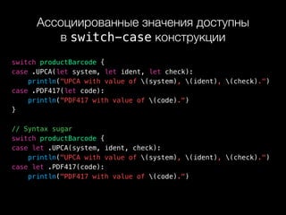 Ассоциированные значения доступны 
в switch-case конструкции
switch productBarcode {
case .UPCA(let system, let ident, let check):
println("UPCA with value of (system), (ident), (check).")
case .PDF417(let code):
println("PDF417 with value of (code).")
}
// Syntax sugar
switch productBarcode {
case let .UPCA(system, ident, check):
println("UPCA with value of (system), (ident), (check).")
case let .PDF417(code):
println("PDF417 with value of (code).")
 