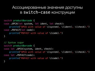 Ассоциированные значения доступны 
в switch-case конструкции
switch productBarcode {
case .UPCA(let system, let ident, let check):
println("UPCA with value of (system), (ident), (check).")
case .PDF417(let code):
println("PDF417 with value of (code).")
}
// Syntax sugar
switch productBarcode {
case let .UPCA(system, ident, check):
println("UPCA with value of (system), (ident), (check).")
case let .PDF417(code):
println("PDF417 with value of (code).")
}
 