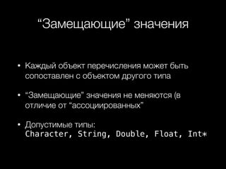 “Замещающие” значения
• Каждый объект перечисления может быть
сопоставлен с объектом другого типа
• “Замещающие” значения не меняются (в
отличие от “ассоциированных”
• Допустимые типы: 
Character, String, Double, Float, Int*
 