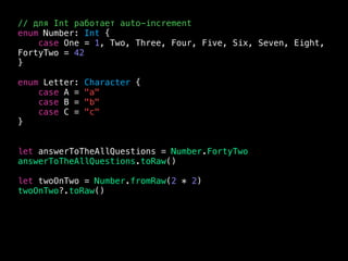 // для Int работает auto-increment
enum Number: Int {
case One = 1, Two, Three, Four, Five, Six, Seven, Eight,
FortyTwo = 42
}
enum Letter: Character {
case A = "a"
case B = "b"
case C = "c"
}
let answerToTheAllQuestions = Number.FortyTwo
answerToTheAllQuestions.toRaw()
let twoOnTwo = Number.fromRaw(2 * 2)
twoOnTwo?.toRaw()
 