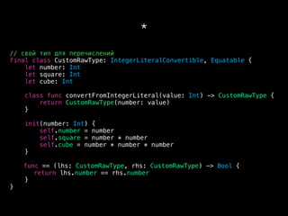 *
// свой тип для перечислений
final class CustomRawType: IntegerLiteralConvertible, Equatable {
let number: Int
let square: Int
let cube: Int
class func convertFromIntegerLiteral(value: Int) -> CustomRawType {
return CustomRawType(number: value)
}
init(number: Int) {
self.number = number
self.square = number * number
self.cube = number * number * number
}
func == (lhs: CustomRawType, rhs: CustomRawType) -> Bool {
return lhs.number == rhs.number
}
}
 