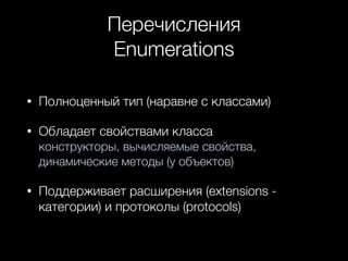 Перечисления
Enumerations
• Полноценный тип (наравне с классами)
• Обладает свойствами класса  
конструкторы, вычисляемые свойства,
динамические методы (у объектов)
• Поддерживает расширения (extensions -
категории) и протоколы (protocols)
 