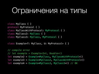 Ограничения на типы
class MyClass { }
protocol MyProtocol { }
class MyClassWithProtocol: MyProtocol { }
class MyClass2: MyClass { }
class MyClass3: MyClass, MyProtocol { }
class Example<T: MyClass, U: MyProtocol> { }
// compile error
// let example = Example<Int, Double>()
let example2 = Example<MyClass, MyClassWithProtocol>()
let example3 = Example<MyClass2, MyClassWithProtocol>()
let example4 = Example<MyClass3, MyClass3>() // OK
 