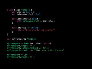 class Bike: Vehicle {
var wheels: Int = 2
var isRequiresFuel: Bool
init(isWithFuel: Bool) {
self.isRequiresFuel = isWithFuel
}
func start() -> String {
return "Bike starts its journey"
}
}
var myTransport: Vehicle
myTransport = Bike(isWithFuel: false)
myTransport.wheels // 2
myTransport.isRequiresFuel // false
myTransport.start() // "Bike starts its journey"
myTransport = Car()
myTransport.wheels // 4
 
