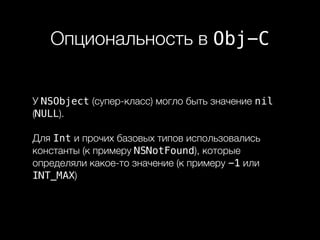 Опциональность в Obj-C
У NSObject (супер-класс) могло быть значение nil
(NULL).
Для Int и прочих базовых типов использовались
константы (к примеру NSNotFound), которые
определяли какое-то значение (к примеру -1 или
INT_MAX)
 