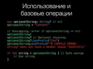 Использование и  
базовые операции
var optionalString: String? // nil
optionalString = "Content"
// Unwrapping. error if optionalString == nil
optionalString!
optionalString? // Optional chaining
optionalString?.hasPrefix("Con")
optionalString.hasPrefix("") COMPILE ERROR:
String? does not have a member named “hasPrefix”
if let string = optionalString { // Safe unwrap
// Use string
}
 
