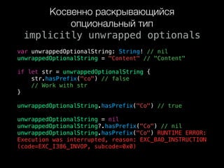 Косвенно раскрывающийся
опциональный тип 
implicitly unwrapped optionals
var unwrappedOptionalString: String! // nil
unwrappedOptionalString = "Content" // "Content"
if let str = unwrappedOptionalString {
str.hasPrefix("co") // false
// Work with str
}
unwrappedOptionalString.hasPrefix("Co") // true
unwrappedOptionalString = nil
unwrappedOptionalString?.hasPrefix("Co") // nil
unwrappedOptionalString.hasPrefix("Co") RUNTIME ERROR:  
Execution was interrupted, reason: EXC_BAD_INSTRUCTION
(code=EXC_I386_INVOP, subcode=0x0)
 