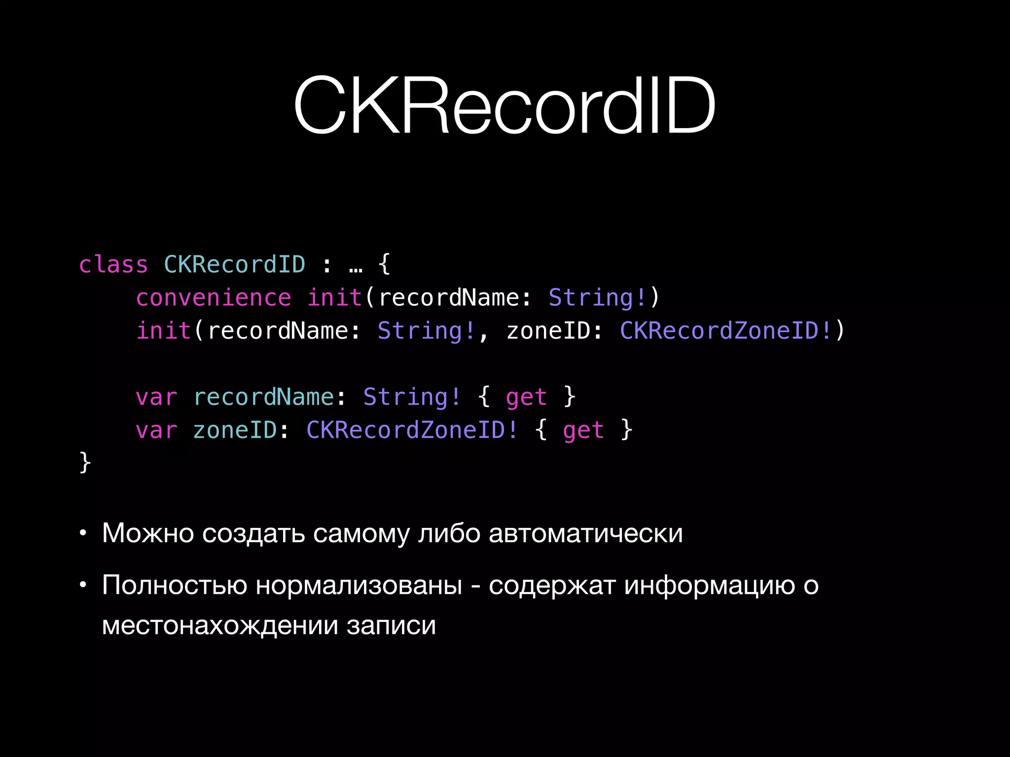 CKRecordID 
class CKRecordID : … { 
convenience init(recordName: String!) 
init(recordName: String!, zoneID: CKRecordZoneID!) 
var recordName: String! { get } 
var zoneID: CKRecordZoneID! { get } 
} 
• Можно создать самому либо автоматически 
• Полностью нормализованы - содержат информацию о 
местонахождении записи 
 