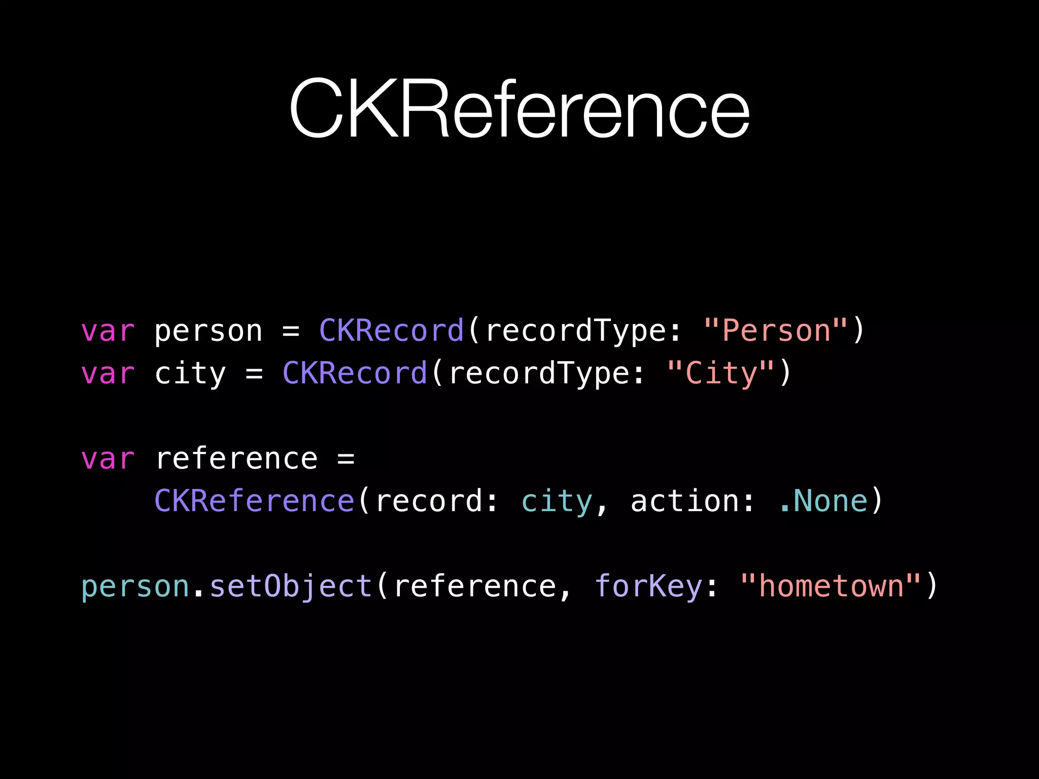 CKReference 
var person = CKRecord(recordType: "Person") 
var city = CKRecord(recordType: "City") 
var reference = 
CKReference(record: city, action: .None) 
person.setObject(reference, forKey: "hometown") 
 
