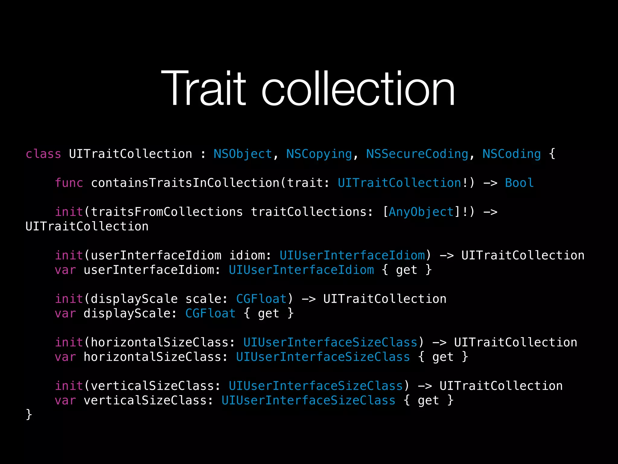 Trait collection 
class UITraitCollection : NSObject, NSCopying, NSSecureCoding, NSCoding { 
func containsTraitsInCollection(trait: UITraitCollection!) -> Bool 
init(traitsFromCollections traitCollections: [AnyObject]!) -> 
UITraitCollection 
init(userInterfaceIdiom idiom: UIUserInterfaceIdiom) -> UITraitCollection 
var userInterfaceIdiom: UIUserInterfaceIdiom { get } 
init(displayScale scale: CGFloat) -> UITraitCollection 
var displayScale: CGFloat { get } 
init(horizontalSizeClass: UIUserInterfaceSizeClass) -> UITraitCollection 
var horizontalSizeClass: UIUserInterfaceSizeClass { get } 
init(verticalSizeClass: UIUserInterfaceSizeClass) -> UITraitCollection 
var verticalSizeClass: UIUserInterfaceSizeClass { get } 
} 
 