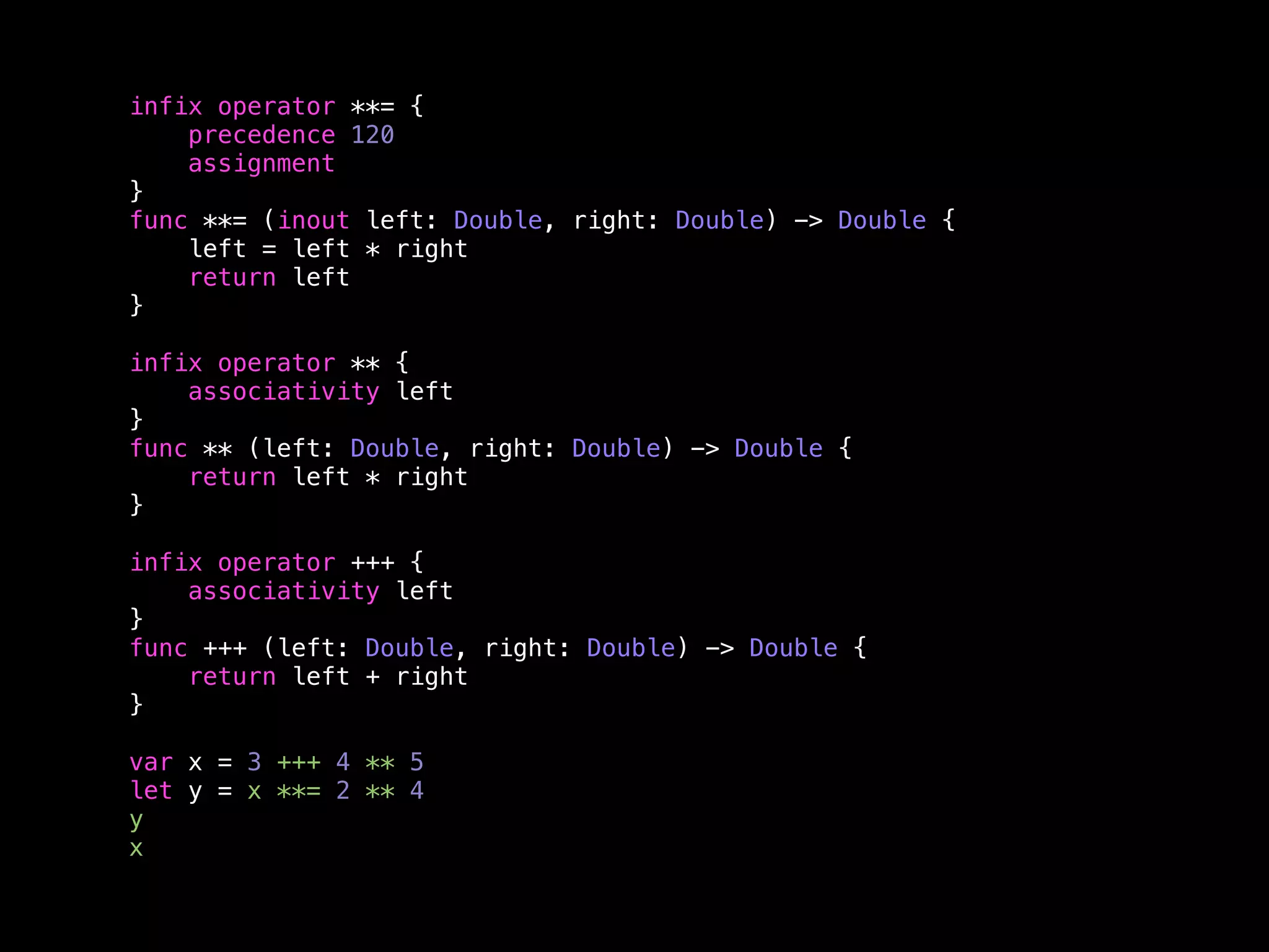 infix operator **= { 
precedence 120 
assignment 
} 
func **= (inout left: Double, right: Double) -> Double { 
left = left * right 
return left 
} 
infix operator ** { 
associativity left 
} 
func ** (left: Double, right: Double) -> Double { 
return left * right 
} 
infix operator +++ { 
associativity left 
} 
func +++ (left: Double, right: Double) -> Double { 
return left + right 
} 
var x = 3 +++ 4 ** 5 
let y = x **= 2 ** 4 
y 
x 
 