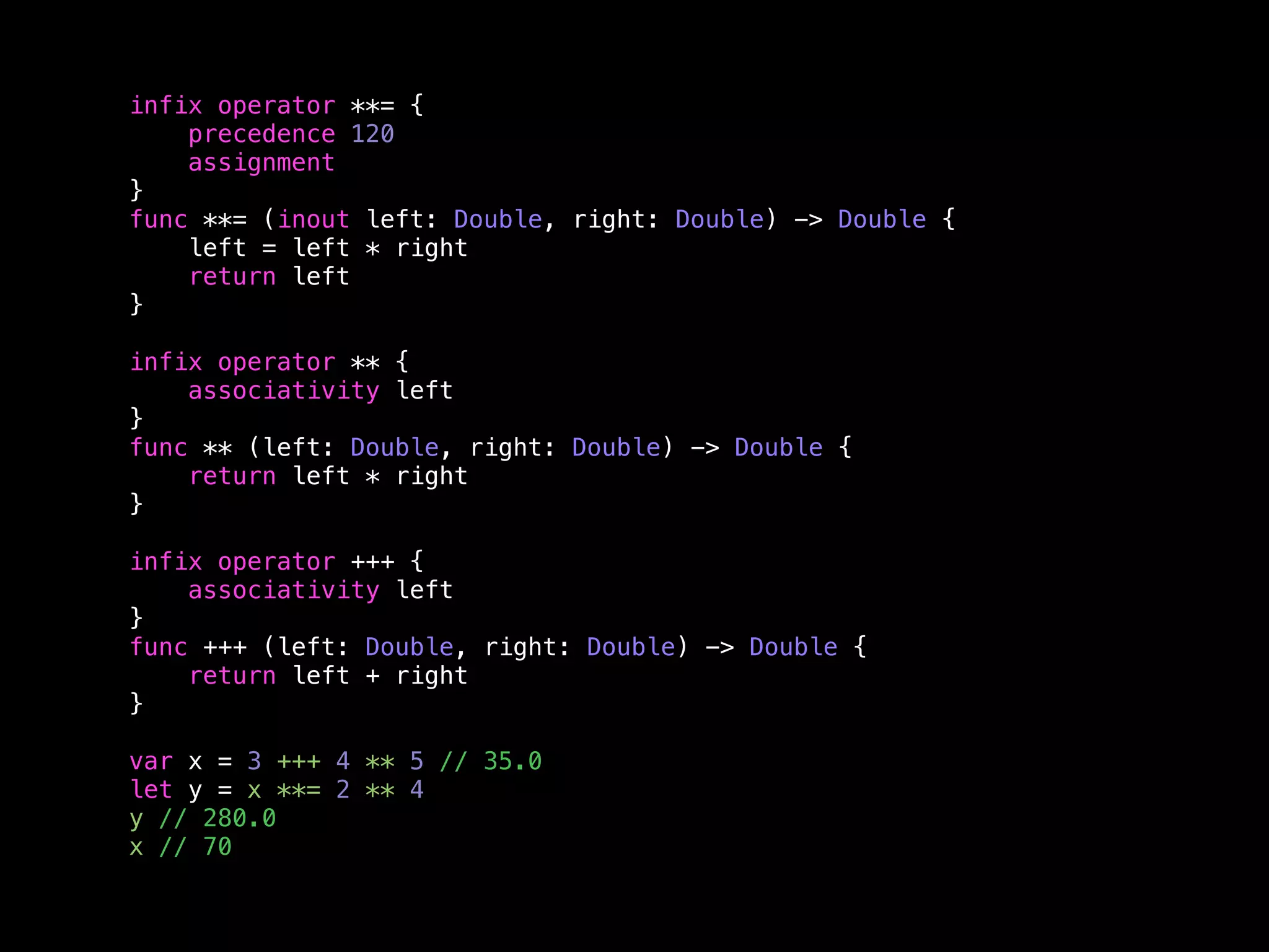 infix operator **= { 
precedence 120 
assignment 
} 
func **= (inout left: Double, right: Double) -> Double { 
left = left * right 
return left 
} 
infix operator ** { 
associativity left 
} 
func ** (left: Double, right: Double) -> Double { 
return left * right 
} 
infix operator +++ { 
associativity left 
} 
func +++ (left: Double, right: Double) -> Double { 
return left + right 
} 
var x = 3 +++ 4 ** 5 // 35.0 
let y = x **= 2 ** 4 
y // 280.0 
x // 70 
 