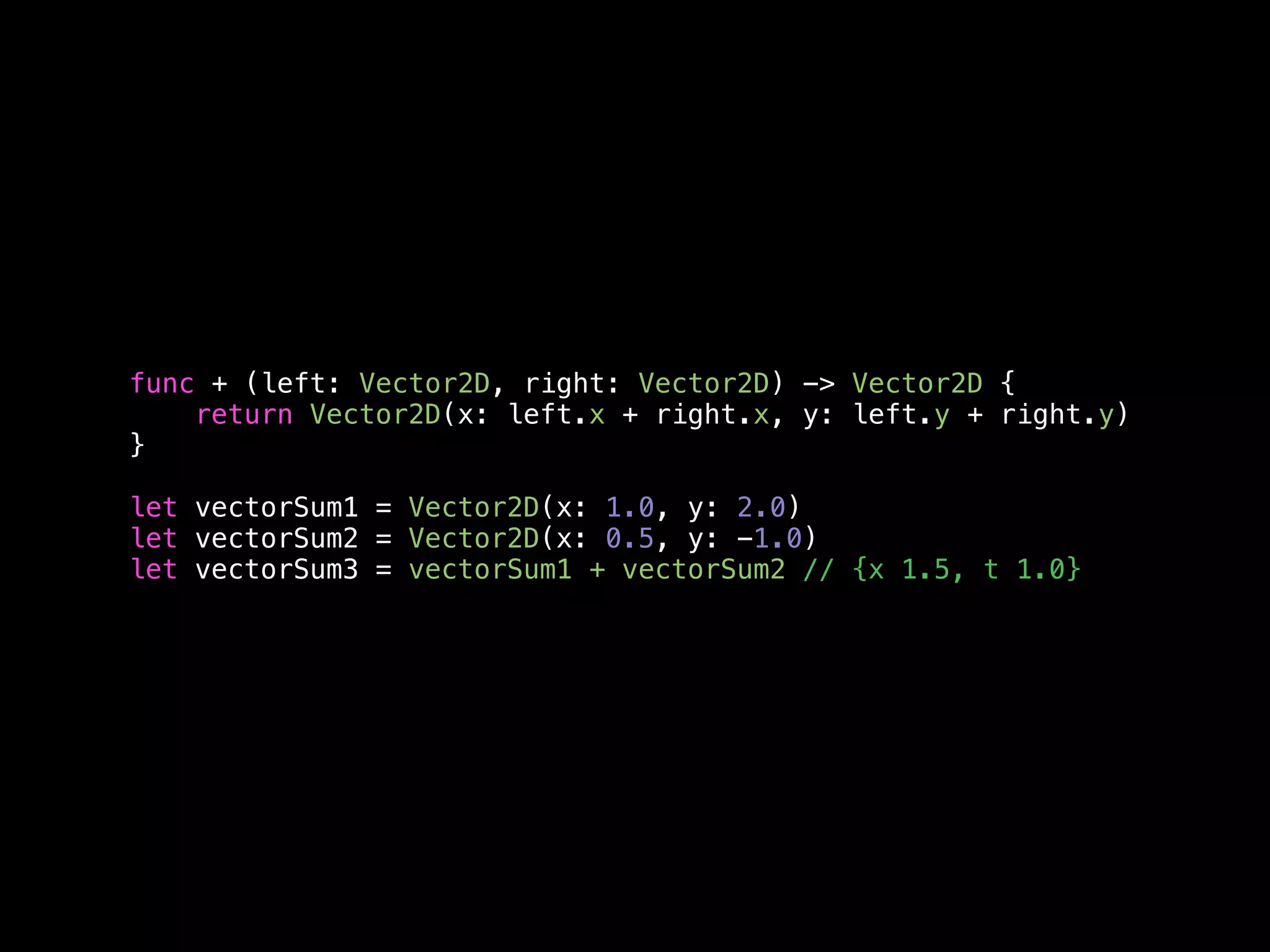 func + (left: Vector2D, right: Vector2D) -> Vector2D { 
return Vector2D(x: left.x + right.x, y: left.y + right.y) 
} 
let vectorSum1 = Vector2D(x: 1.0, y: 2.0) 
let vectorSum2 = Vector2D(x: 0.5, y: -1.0) 
let vectorSum3 = vectorSum1 + vectorSum2 // {x 1.5, t 1.0} 
 