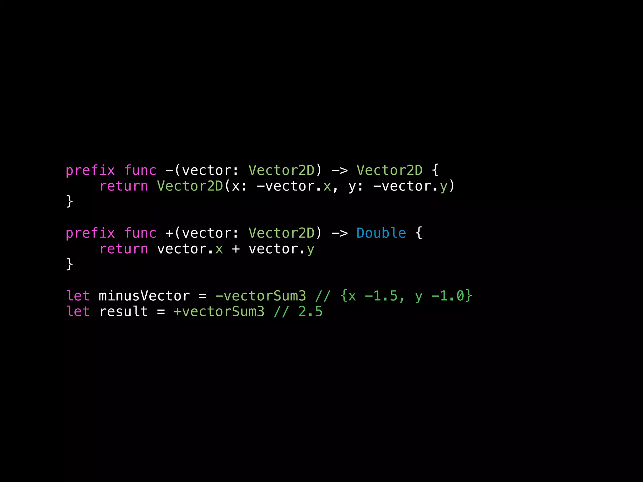 prefix func -(vector: Vector2D) -> Vector2D { 
return Vector2D(x: -vector.x, y: -vector.y) 
} 
prefix func +(vector: Vector2D) -> Double { 
return vector.x + vector.y 
} 
let minusVector = -vectorSum3 // {x -1.5, y -1.0} 
let result = +vectorSum3 // 2.5 
 