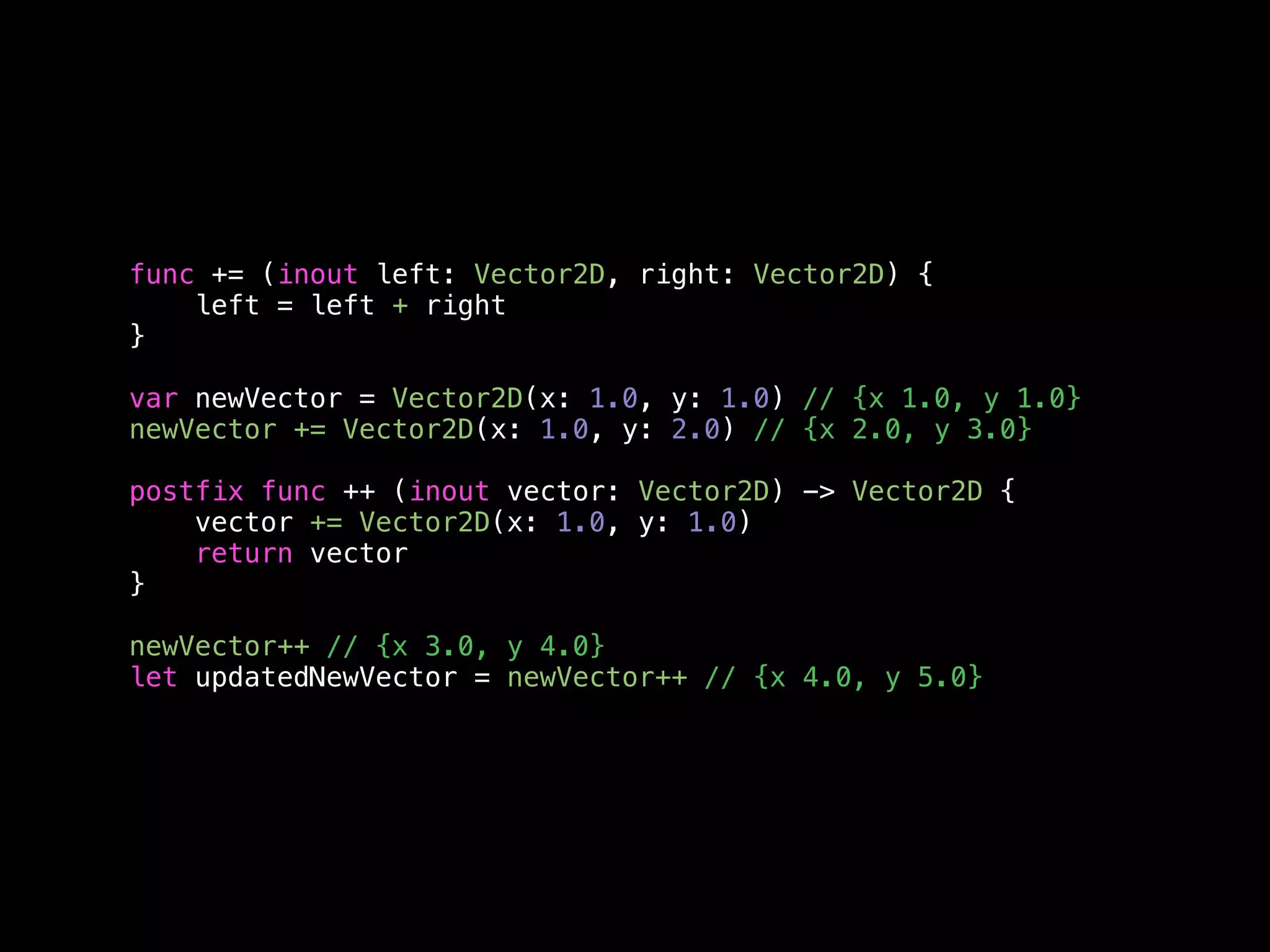 func += (inout left: Vector2D, right: Vector2D) { 
left = left + right 
} 
var newVector = Vector2D(x: 1.0, y: 1.0) // {x 1.0, y 1.0} 
newVector += Vector2D(x: 1.0, y: 2.0) // {x 2.0, y 3.0} 
postfix func ++ (inout vector: Vector2D) -> Vector2D { 
vector += Vector2D(x: 1.0, y: 1.0) 
return vector 
} 
newVector++ // {x 3.0, y 4.0} 
let updatedNewVector = newVector++ // {x 4.0, y 5.0} 
 