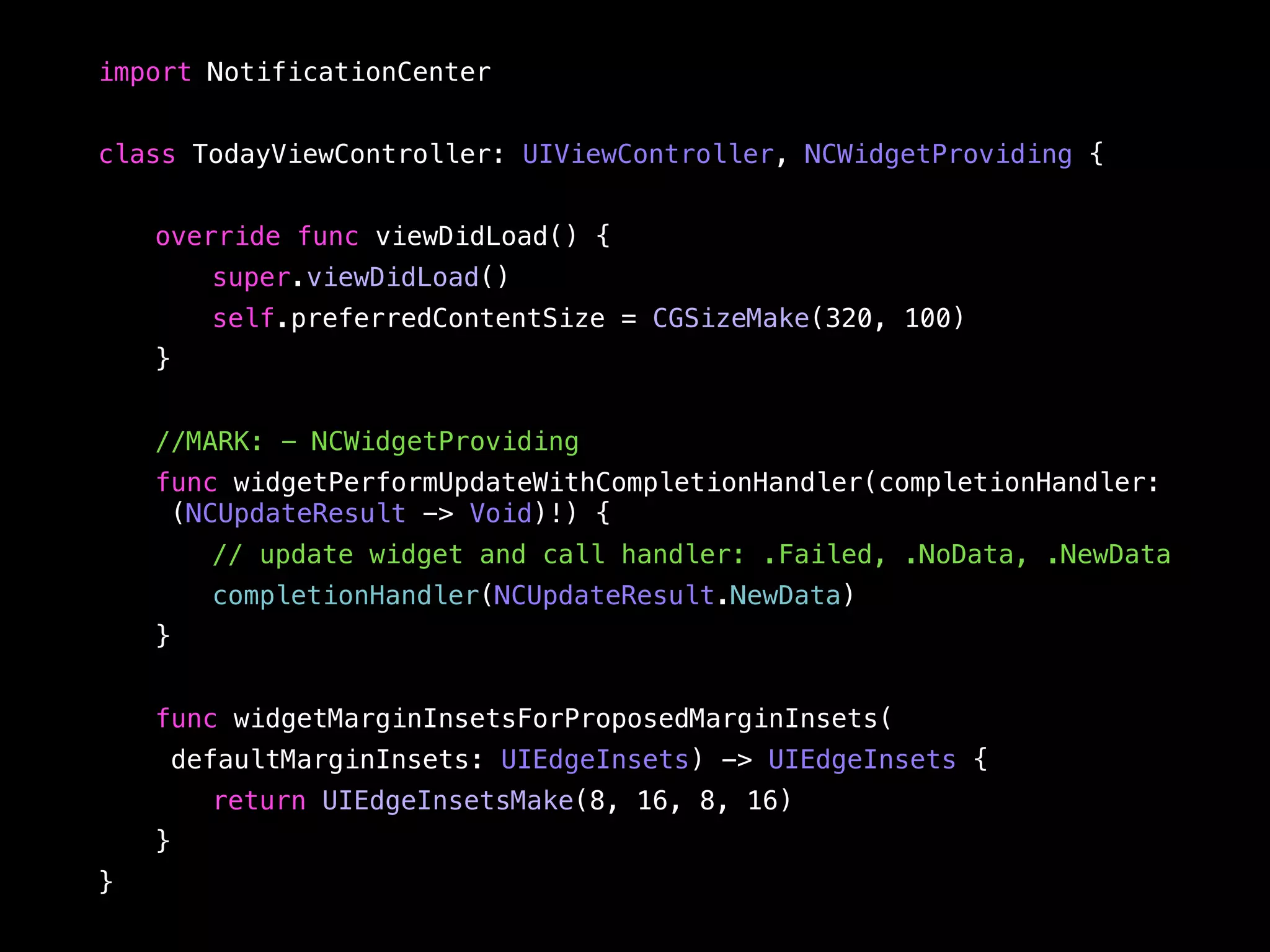 import NotificationCenter 
class TodayViewController: UIViewController, NCWidgetProviding { 
override func viewDidLoad() { 
super.viewDidLoad() 
self.preferredContentSize = CGSizeMake(320, 100) 
} 
//MARK: - NCWidgetProviding 
func widgetPerformUpdateWithCompletionHandler(completionHandler: 
(NCUpdateResult -> Void)!) { 
// update widget and call handler: .Failed, .NoData, .NewData 
completionHandler(NCUpdateResult.NewData) 
} 
func widgetMarginInsetsForProposedMarginInsets( 
defaultMarginInsets: UIEdgeInsets) -> UIEdgeInsets { 
return UIEdgeInsetsMake(8, 16, 8, 16) 
} 
} 
 