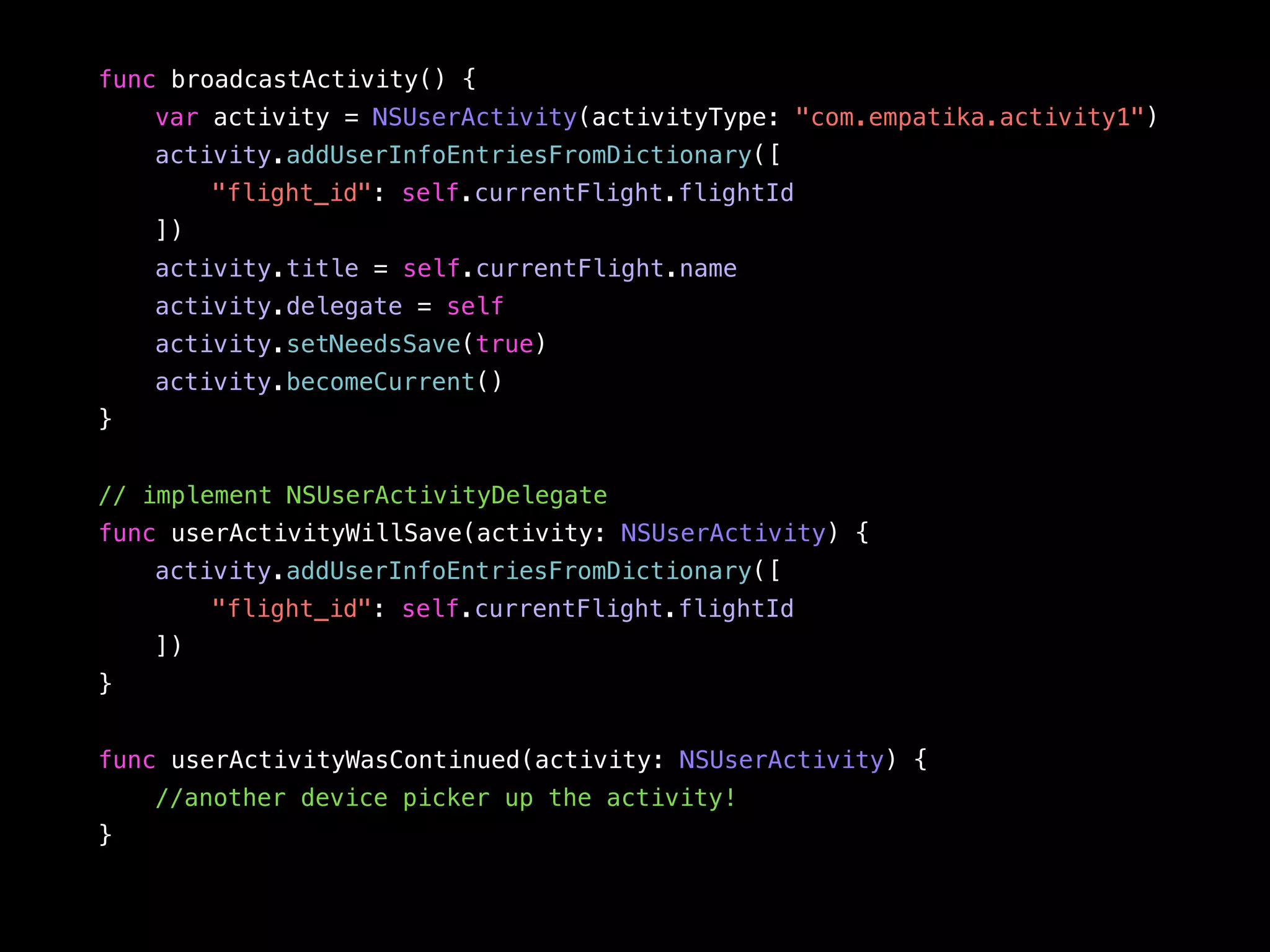 func broadcastActivity() { 
var activity = NSUserActivity(activityType: "com.empatika.activity1") 
activity.addUserInfoEntriesFromDictionary([ 
"flight_id": self.currentFlight.flightId 
]) 
activity.title = self.currentFlight.name 
activity.delegate = self 
activity.setNeedsSave(true) 
activity.becomeCurrent() 
} 
// implement NSUserActivityDelegate 
func userActivityWillSave(activity: NSUserActivity) { 
activity.addUserInfoEntriesFromDictionary([ 
"flight_id": self.currentFlight.flightId 
]) 
} 
func userActivityWasContinued(activity: NSUserActivity) { 
//another device picker up the activity! 
} 
 