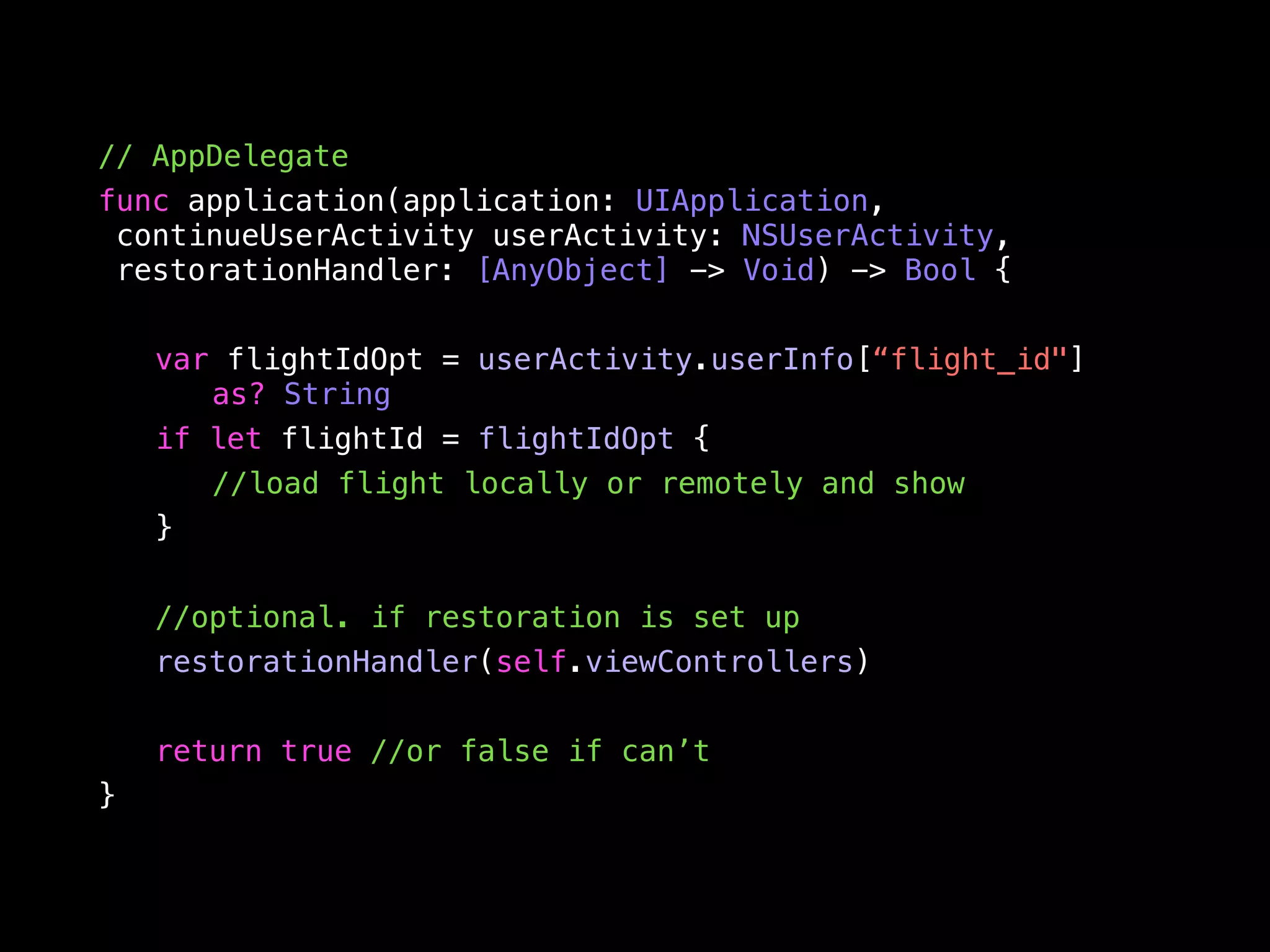// AppDelegate 
func application(application: UIApplication, 
continueUserActivity userActivity: NSUserActivity, 
restorationHandler: [AnyObject] -> Void) -> Bool { 
var flightIdOpt = userActivity.userInfo[“flight_id"] 
as? String 
if let flightId = flightIdOpt { 
//load flight locally or remotely and show 
} 
//optional. if restoration is set up 
restorationHandler(self.viewControllers) 
return true //or false if can’t 
} 
 