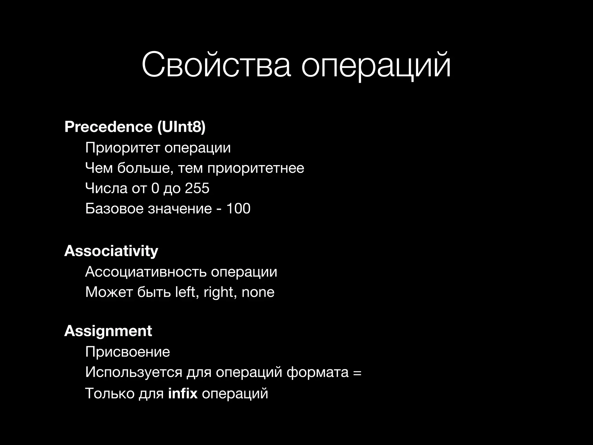Свойства операций 
Precedence (UInt8) 
Приоритет операции 
Чем больше, тем приоритетнее 
Числа от 0 до 255 
Базовое значение - 100 
Associativity 
Ассоциативность операции 
Может быть left, right, none 
Assignment 
Присвоение 
Используется для операций формата = 
Только для infix операций 
 