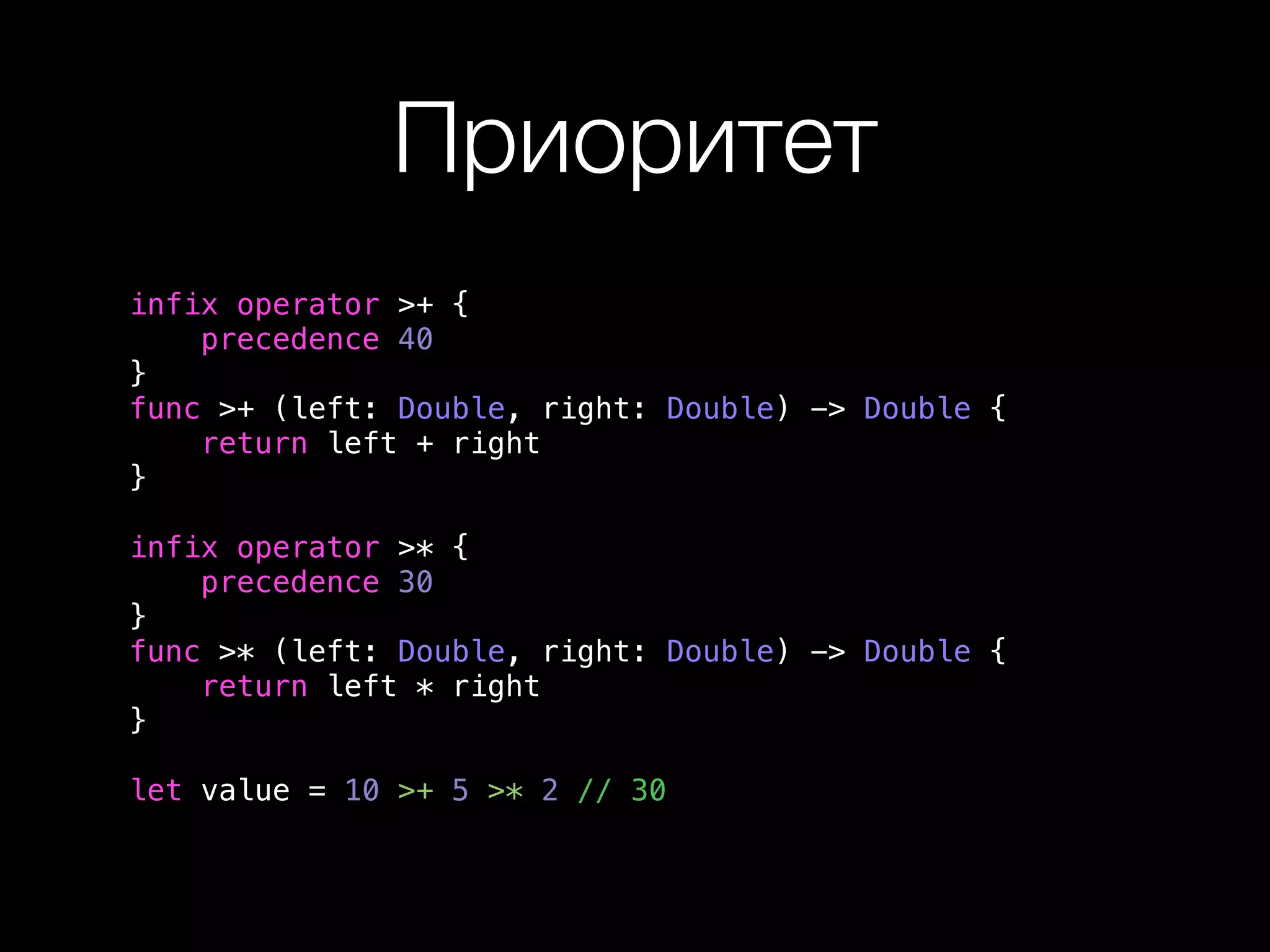 Приоритет 
infix operator >+ { 
precedence 40 
} 
func >+ (left: Double, right: Double) -> Double { 
return left + right 
} 
infix operator >* { 
precedence 30 
} 
func >* (left: Double, right: Double) -> Double { 
return left * right 
} 
let value = 10 >+ 5 >* 2 // 30 
 