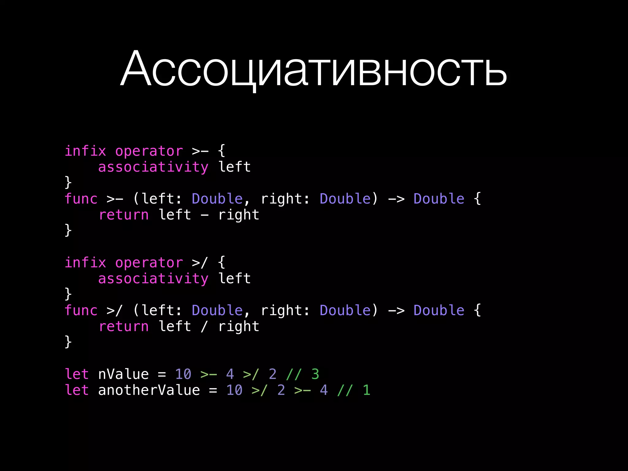 Ассоциативность 
infix operator >- { 
associativity left 
} 
func >- (left: Double, right: Double) -> Double { 
return left - right 
} 
infix operator >/ { 
associativity left 
} 
func >/ (left: Double, right: Double) -> Double { 
return left / right 
} 
let nValue = 10 >- 4 >/ 2 // 3 
let anotherValue = 10 >/ 2 >- 4 // 1 
 