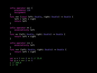 infix operator **= { 
precedence 120 
assignment 
} 
func **= (inout left: Double, right: Double) -> Double { 
left = left * right 
return left 
} 
infix operator ** { 
associativity left 
} 
func ** (left: Double, right: Double) -> Double { 
return left * right 
} 
infix operator +++ { 
associativity left 
} 
func +++ (left: Double, right: Double) -> Double { 
return left + right 
} 
var x = 3 +++ 4 ** 5 // 35.0 
let y = x **= 2 ** 4 
y // 280.0 
x // 70 
 