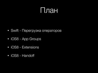 План 
• Swift - Перегрузка операторов 
• iOS8 - App Groups 
• iOS8 - Extensions 
• iOS8 - Handoff 
 