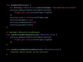 func broadcastActivity() { 
var activity = NSUserActivity(activityType: "com.empatika.activity1") 
activity.addUserInfoEntriesFromDictionary([ 
"flight_id": self.currentFlight.flightId 
]) 
activity.title = self.currentFlight.name 
activity.delegate = self 
activity.setNeedsSave(true) 
activity.becomeCurrent() 
} 
// implement NSUserActivityDelegate 
func userActivityWillSave(activity: NSUserActivity) { 
activity.addUserInfoEntriesFromDictionary([ 
"flight_id": self.currentFlight.flightId 
]) 
} 
func userActivityWasContinued(activity: NSUserActivity) { 
//another device picker up the activity! 
} 
 