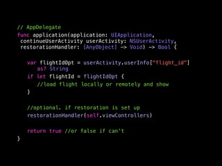 // AppDelegate 
func application(application: UIApplication, 
continueUserActivity userActivity: NSUserActivity, 
restorationHandler: [AnyObject] -> Void) -> Bool { 
var flightIdOpt = userActivity.userInfo[“flight_id"] 
as? String 
if let flightId = flightIdOpt { 
//load flight locally or remotely and show 
} 
//optional. if restoration is set up 
restorationHandler(self.viewControllers) 
return true //or false if can’t 
} 
 