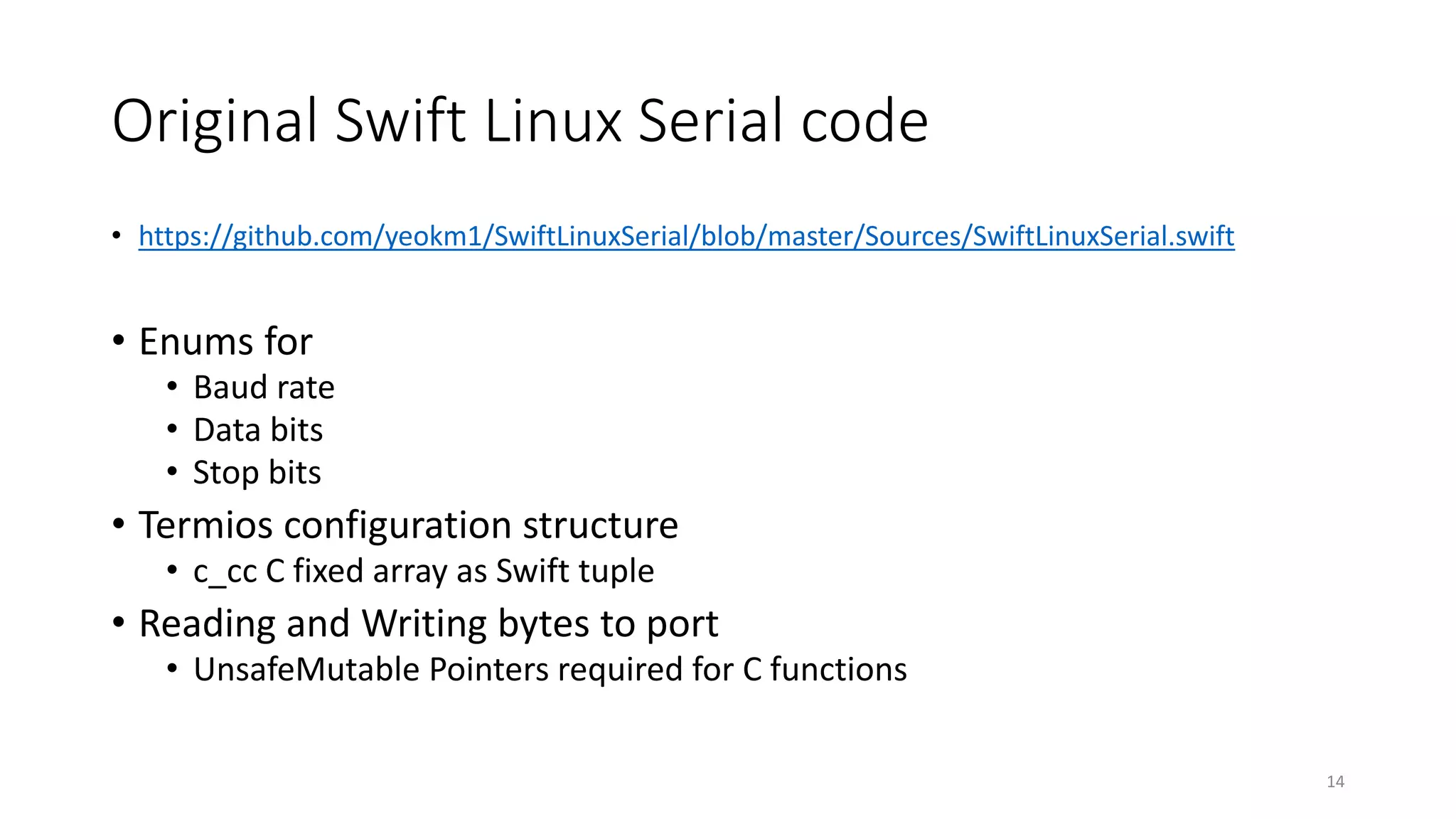 Original Swift Linux Serial code
• https://github.com/yeokm1/SwiftLinuxSerial/blob/master/Sources/SwiftLinuxSerial.swift
• Enums for
• Baud rate
• Data bits
• Stop bits
• Termios configuration structure
• c_cc C fixed array as Swift tuple
• Reading and Writing bytes to port
• UnsafeMutable Pointers required for C functions
14
 