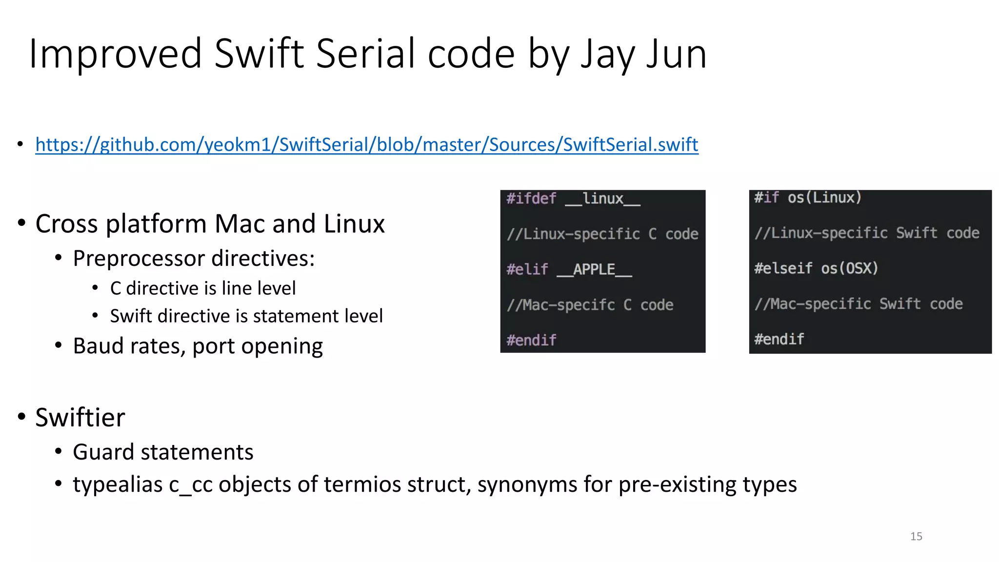 Improved Swift Serial code by Jay Jun
• https://github.com/yeokm1/SwiftSerial/blob/master/Sources/SwiftSerial.swift
• Cross platform Mac and Linux
• Preprocessor directives:
• C directive is line level
• Swift directive is statement level
• Baud rates, port opening
• Swiftier
• Guard statements
• typealias c_cc objects of termios struct, synonyms for pre-existing types
15
 