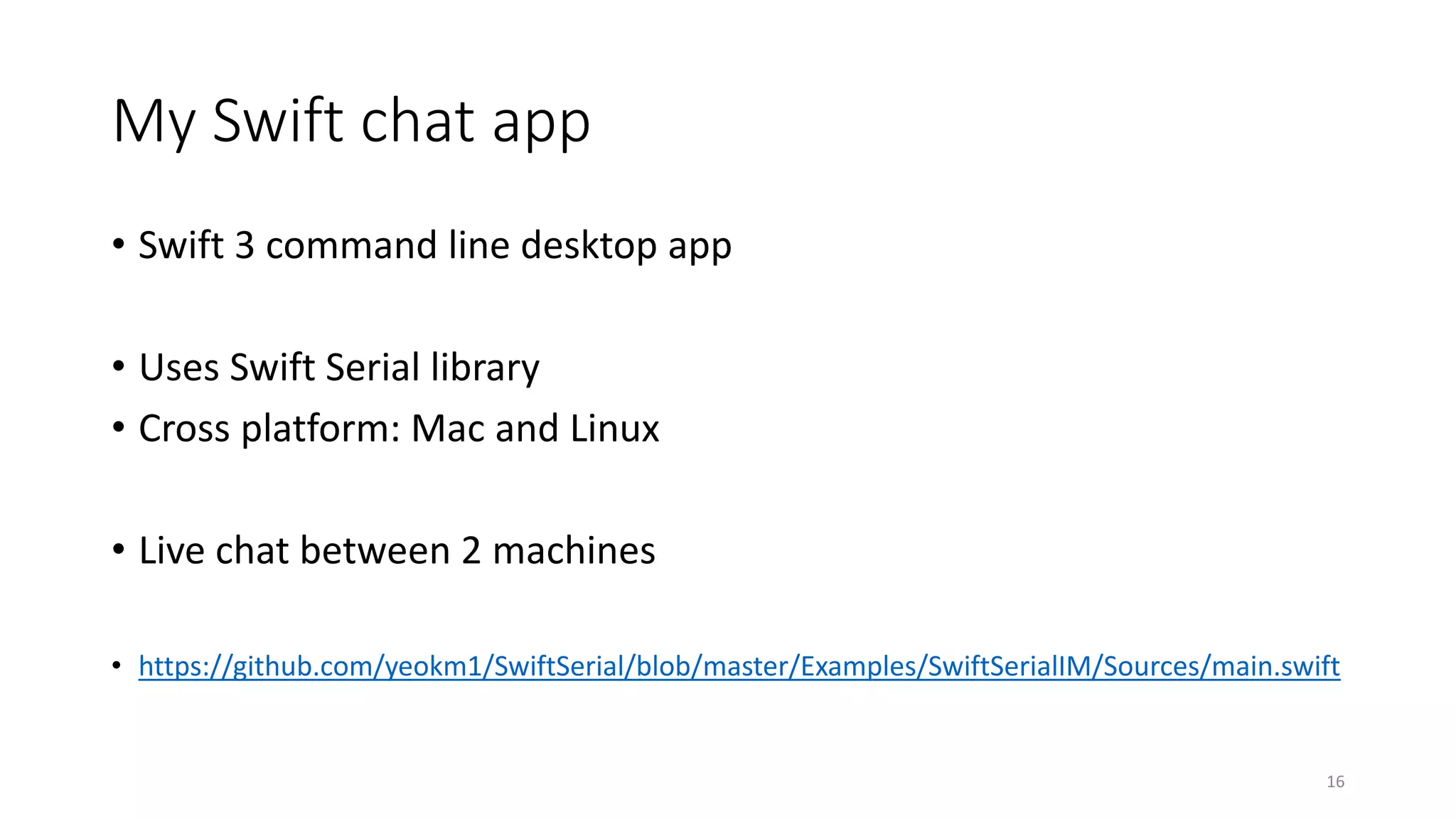 My Swift chat app
• Swift 3 command line desktop app
• Uses Swift Serial library
• Cross platform: Mac and Linux
• Live chat between 2 machines
• https://github.com/yeokm1/SwiftSerial/blob/master/Examples/SwiftSerialIM/Sources/main.swift
16
 