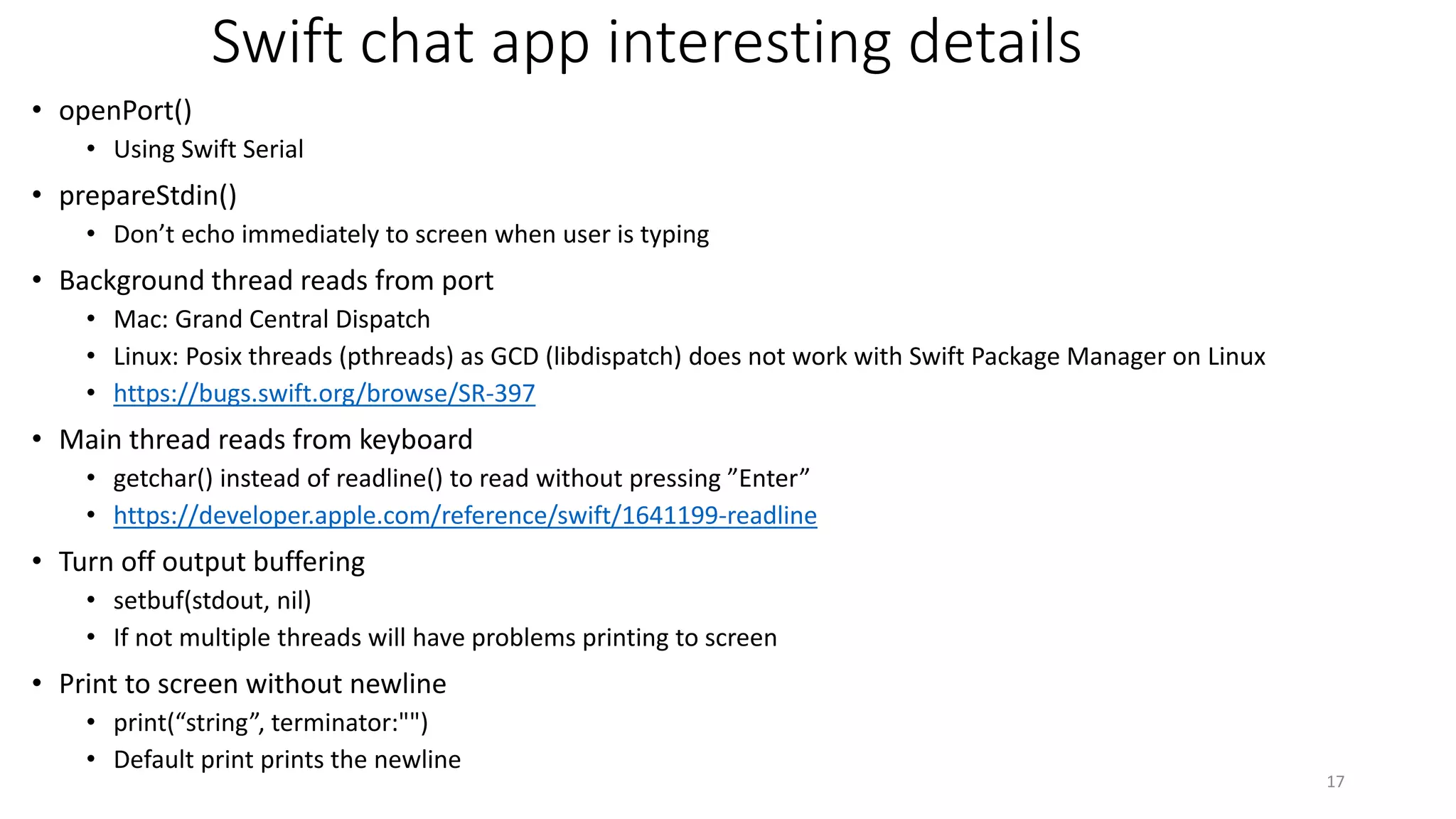 Swift chat app interesting details
• openPort()
• Using Swift Serial
• prepareStdin()
• Don’t echo immediately to screen when user is typing
• Background thread reads from port
• Mac: Grand Central Dispatch
• Linux: Posix threads (pthreads) as GCD (libdispatch) does not work with Swift Package Manager on Linux
• https://bugs.swift.org/browse/SR-397
• Main thread reads from keyboard
• getchar() instead of readline() to read without pressing ”Enter”
• https://developer.apple.com/reference/swift/1641199-readline
• Turn off output buffering
• setbuf(stdout, nil)
• If not multiple threads will have problems printing to screen
• Print to screen without newline
• print(“string”, terminator:"")
• Default print prints the newline
17
 
