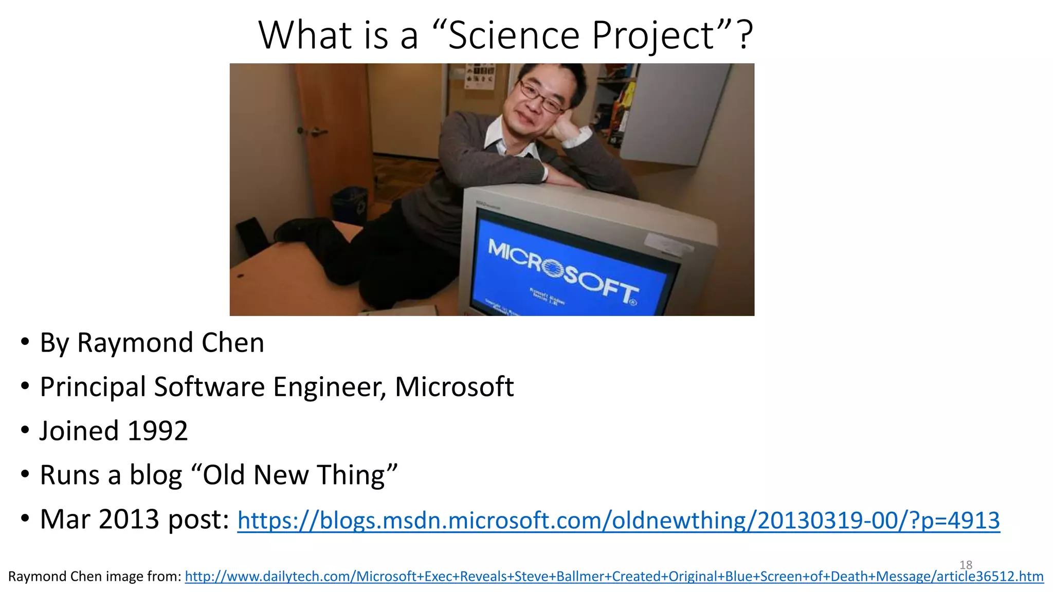 What is a “Science Project”?
• By Raymond Chen
• Principal Software Engineer, Microsoft
• Joined 1992
• Runs a blog “Old New Thing”
• Mar 2013 post: https://blogs.msdn.microsoft.com/oldnewthing/20130319-00/?p=4913
18
Raymond Chen image from: http://www.dailytech.com/Microsoft+Exec+Reveals+Steve+Ballmer+Created+Original+Blue+Screen+of+Death+Message/article36512.htm
 
