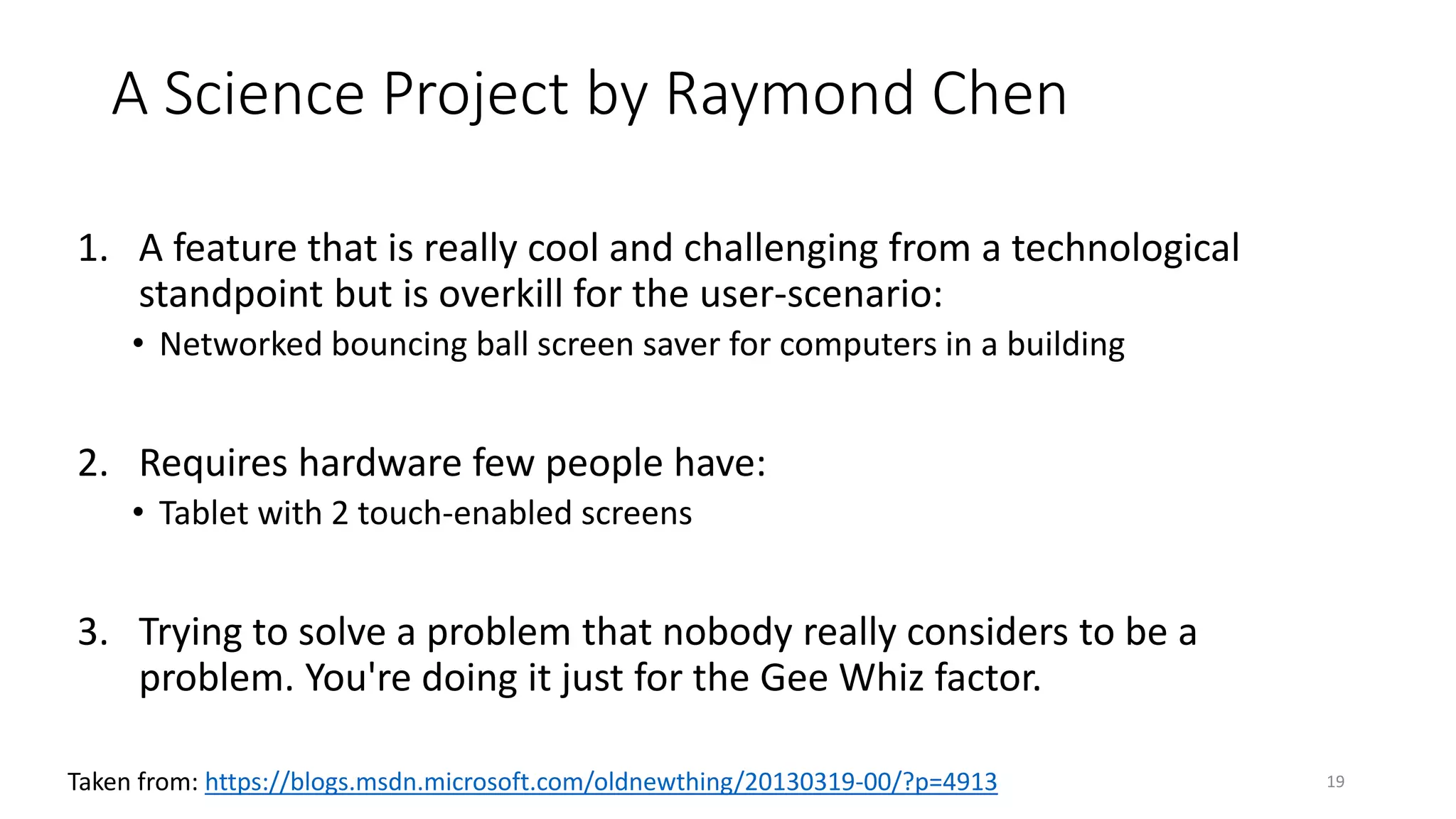 A Science Project by Raymond Chen
1. A feature that is really cool and challenging from a technological
standpoint but is overkill for the user-scenario:
• Networked bouncing ball screen saver for computers in a building
2. Requires hardware few people have:
• Tablet with 2 touch-enabled screens
3. Trying to solve a problem that nobody really considers to be a
problem. You're doing it just for the Gee Whiz factor.
19Taken from: https://blogs.msdn.microsoft.com/oldnewthing/20130319-00/?p=4913
 