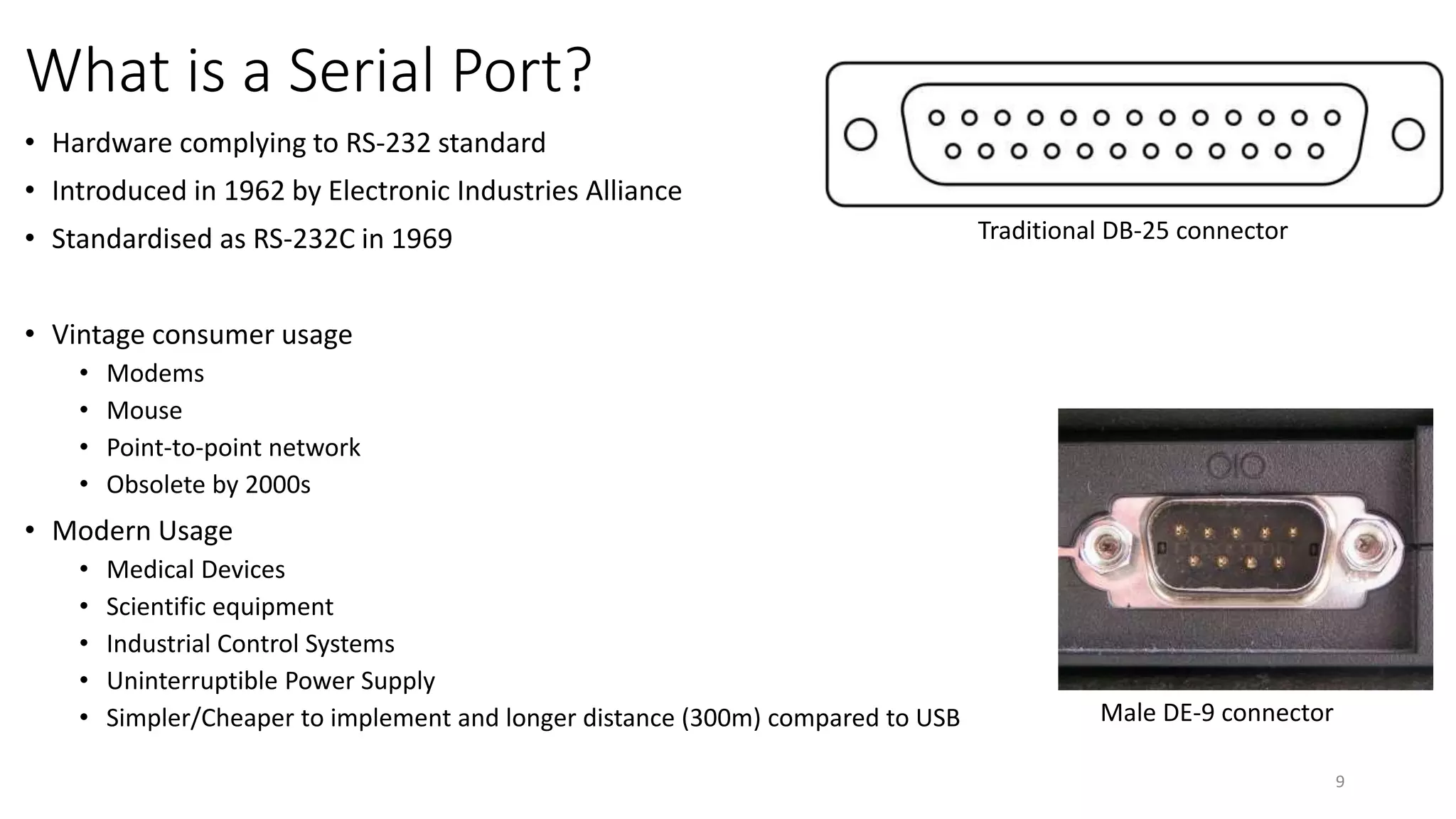 What is a Serial Port?
• Hardware complying to RS-232 standard
• Introduced in 1962 by Electronic Industries Alliance
• Standardised as RS-232C in 1969
• Vintage consumer usage
• Modems
• Mouse
• Point-to-point network
• Obsolete by 2000s
• Modern Usage
• Medical Devices
• Scientific equipment
• Industrial Control Systems
• Uninterruptible Power Supply
• Simpler/Cheaper to implement and longer distance (300m) compared to USB
9
Male DE-9 connector
Traditional DB-25 connector
 