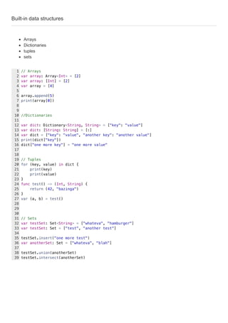 Built-in data structures
Arrays
Dictionaries
tuples
sets
// Arrays
var array: Array<Int> = [2]
var array: [Int] = [2]
var array = [4]
array.append(5)
print(array[0])
//Dictionaries
var dict: Dictionary<String, String> = ["key": "value"]
var dict: [String: String] = [:]
var dict = ["key": "value", "another key": "another value"]
print(dict["key"])
dict["one more key"] = "one more value"
// Tuples
for (key, value) in dict {
print(key)
print(value)
}
func test() -> (Int, String) {
return (42, "bazinga")
}
var (a, b) = test()
// Sets
var testSet: Set<String> = ["whateva", "hamburger"]
var testSet: Set = ["test", "another test"]
testSet.insert("one more test")
var anotherSet: Set = ["whateva", "blah"]
testSet.union(anotherSet)
testSet.intersect(anotherSet)
1
2
3
4
5
6
7
8
9
10
11
12
13
14
15
16
17
18
19
20
21
22
23
24
25
26
27
28
29
30
31
32
33
34
35
36
37
38
39
 