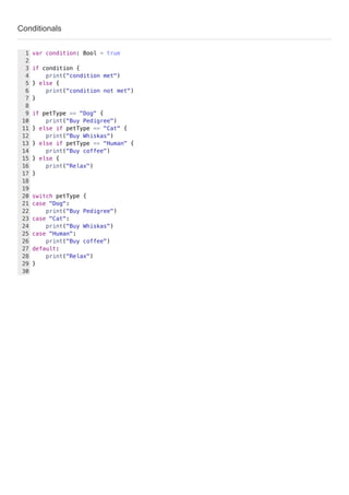 Conditionals
var condition: Bool = true
if condition {
print("condition met")
} else {
print("condition not met")
}
if petType == "Dog" {
print("Buy Pedigree")
} else if petType == "Cat" {
print("Buy Whiskas")
} else if petType == "Human" {
print("Buy coffee")
} else {
print("Relax")
}
switch petType {
case "Dog":
print("Buy Pedigree")
case "Cat":
print("Buy Whiskas")
case "Human":
print("Buy coffee")
default:
print("Relax")
}
1
2
3
4
5
6
7
8
9
10
11
12
13
14
15
16
17
18
19
20
21
22
23
24
25
26
27
28
29
30
 